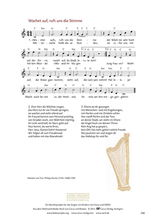 Ein Benefizprojekt für das Singen mit Kindern von Carus und SWR2
Aus dem Weihnachtslieder-Buch von Carus und Reclam © 2012 C_Carus-Verlag, Stuttgart
www.liederprojekt.org www.carus-verlag.com www.swr2.de
www.liederprojekt.org
Melodie und Text: Philipp Nicolai (1556–1608) 1599
Wachet auf, ruft uns die Stimme
2. Zion hört die Wächter singen,
das Herz tut ihr vor Freude springen,
sie wachet und steht eilend auf.
Ihr Freund kommt vom Himmel prächtig,
von Gnaden stark, von Wahrheit mächtig,
ihr Licht wird hell, ihr Stern geht auf.
Nun komm, du werte Kron,
Herr Jesu, Gottes Sohn! Hosianna!
Wir folgen all zum Freudensaal
und halten mit das Abendmahl.
Mit ter
- nacht
- heißt die se
- Stun de«;
- sie ru fen
- uns mit
hel lem
- Mun de:
- »Wo seid ihr klu gen
-
1. »Wa chet
- auf«, ruft uns die Stim me
- der Wäch ter
- sehr hoch
71. Wachet auf, ruft uns die Stimme
auf der Zin ne,
- »wach auf, du Stadt Je ru
- sa
- lem!
-
Jung frau
- en?
- Wohl-
auf, der Bräut gam
- kommt, steht auf, die Lam pen
- nehmt! Hal le
- lu
- ja!
-
Macht euch be reit
- zu der Hoch zeit,
- ihr müs set
- ihm ent ge
- gen
- gehn!«
-
3. Gloria sei dir gesungen
mit Menschen- und mit Engelzungen,
mit Harfen und mit Zimbeln schön.
Von zwölf Perlen sind die Tore
an deiner Stadt; wir stehn im Chore
der Engel hoch um deinen Thron.
Kein Aug hat je gespürt,
kein Ohr hat mehr gehört solche Freude.
Des jauchzen wir und singen dir
das Halleluja für und für.
346
 