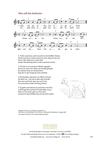 Ein Benefizprojekt für das Singen mit Kindern von Carus und SWR2
Aus dem Weihnachtslieder-Buch von Carus und Reclam © 2012 C_Carus-Verlag, Stuttgart
www.liederprojekt.org www.carus-verlag.com www.swr2.de
www.liederprojekt.org
Was soll das bedeuten
Ich weiß wohl, es geht erst um Mit ter
- nacht
- rum.
1. Was soll das be deu
- ten?
- Es ta get
- ja schon.
72. Was soll das bedeuten
Schaut nur da her,
- schaut nur da her,
- wie
glän zen
- die Stern lein
- je län ger,
- je mehr.
2. Treibt zusammen, treibt zusammen die Schäflein fürbass.
Treibt zusammen, treibt zusammen, dort zeig ich euch was.
Dort in dem Stall, dort in dem Stall
werdet Wunderding sehen, treibt zusammen einmal.
3. Ich hab nur ein wenig von Weitem geguckt,
da hat mir mein Herz schon vor Freuden gehupft:
Ein schönes Kind, ein schönes Kind
liegt dort in der Krippe bei Esel und Rind.
4. Das Kindlein, das zittert vor Kälte und Frost.
Ich dacht mir: i wer hat es denn also verstoßt,
dass man auch heut, dass man auch heut
ihm sonst keine andere Herberg anbeut?
5. So gehet und nehmet ein Lämmlein vom Gras
und bringet dem schönen Christkindlein etwas.
Geht nur fein sacht, geht nur fein sacht,
auf dass ihr dem Kindlein kein Unruh nicht macht!
Melodie und Text: aus Schlesien, überliefert in
Hoffmann von Fallersleben/Ernst Richter, »Schlesische Volkslieder«, Leipzig 1842
Von Lydia Teuscher für das Liederprojekt gesungen.
347
 