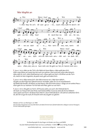 Ein Benefizprojekt für das Singen mit Kindern von Carus und SWR2
Aus dem Weihnachtslieder-Buch von Carus und Reclam © 2012 C_Carus-Verlag, Stuttgart
www.liederprojekt.org www.carus-verlag.com www.swr2.de
www.liederprojekt.org
2. (beim 2. Wirt) »Wer vor der Tür?« »Ein Weib mit ihrem Mann.« »Was wollt denn ihr?«
»Hört unser Bitten an! Lasset heut bei euch uns wohnen. Gott wird euch schon alles lohnen!«
»Was zahlt ihr mir?« »Kein Geld besitzen wir!« »Dann geht von hier!« »O öffnet uns die Tür!«
»Ei, macht mir kein Ungestüm, da packt euch, geht wo anders hin!«
3. (beim 3. Wirt) »Was weinet ihr?« »Vor Kält erstarren wir.« »Wer kann dafür?«
»O gebt uns doch Quartier! Überall sind wir verstoßen, jedes Tor ist uns verschlossen!«
»So bleibt halt drauß!« »O öffnet uns das Haus!« »Da wird nichts draus.« »Zeigt uns ein andres Haus.«
»Dort geht hin zur nächsten Tür! Ich hab nicht Platz, geht nur von hier!«
4. (beim 4. Wirt) »Da geht nur fort!« »O Freund, wohin, wo aus?« »Ein Viehstall dort!«
»O Josef, nur hinaus! Ach mein Kind, nach Gottes Willen musst du schon die Armut fühlen!«
»Jetzt packt euch fort!« »O dieses harte Wort!« »Zum Viehstall dort!« »O wohl ein schlechter Ort!«
»Ei, der Ort ist gut für euch; ihr braucht nicht viel, da geht nur gleich!«
Wer klopfet an
1. »Wer klop fet
- an?« »O zwei gar ar me
- Leut!« »Was wollt ihr denn?« »O
75. Wer klopfet an
gebt uns Her berg
- heut! O durch Got tes
- Lieb wir bit ten,
-
öff net
- uns doch eu re
- Hüt ten!«
- »O nein, nein, nein!« »O
las set
- uns doch ein!« »Es kann nicht sein.« »Wir wol len
- dank bar
-
sein.« »Nein, nein, nein, es kann nicht sein. Da geht nur fort, ihr kommt nicht rein.«
Melodie und Text: aus Oberbayern um 1800
Von Cornelius Hauptmann mit Josua Bernbeck und Jakob Zimmermann (beide Knabenchor collegium iuvenum Stuttgart)
für das Liederprojekt gesungen.
349
 