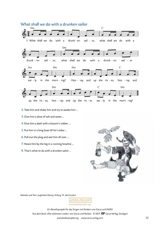 Ein Benefizprojekt für das Singen mit Kindern von Carus und SWR2
Aus dem Buch »Die schönsten Lieder« von Carus und Reclam © 2017 Carus-Verlag, Stuttgart
www.liederprojekt.org www.carus-verlag.com
Melodie und Text: englisches Shanty, Anfang 19. Jahrhundert
2. Take him and shake him and try to awake him …
3. Give him a dose of salt and water …
4. Give him a dash with a bosom’s rubber …
5. Put him in a long boat till he’s sober …
6. Pull out the plug and wet him all over …
7. Heave him by the leg in a running bowline …
8. That’s what to do with a drunken sailor …
2
4
&
1. What
Dm
shall we do with a drunk en
- sail or,
- what
C
shall we do with a
40 What shall we do with a drunken sailor
&
drunk en
- sail or,
- what
Dm
shall we do with a drunk en
- sail or
-
&
ear
Am
ly
- in the morn
Dm
ing?
- Hoo
Dm
ray
- and up she ris es,
- hoo
C
ray
- and
&
up she ris es,
- hoo
Dm
ray
- and up she ris es
- ear
C
ly
- in the morn
Dm
ing!
-
œ œ œ œ œ œ œ
œ œ œ œ œ œ œ œ œ
œ
œ œ œ œ œ œ œ œ œ œ œ œ œ
œ œ œ œ œ œ
œ œ ™ œ œ
œ œ œ œ œ ™ œ
œ
œ œ œ œ œ ™ œ œ œ œ œ œ œ œ œ œ œ
What shall we do with a drunken sailor
35
 