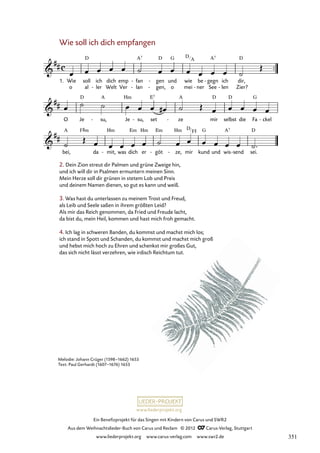 Ein Benefizprojekt für das Singen mit Kindern von Carus und SWR2
Aus dem Weihnachtslieder-Buch von Carus und Reclam © 2012 C_Carus-Verlag, Stuttgart
www.liederprojekt.org www.carus-verlag.com www.swr2.de
www.liederprojekt.org
2. Dein Zion streut dir Palmen und grüne Zweige hin,
und ich will dir in Psalmen ermuntern meinen Sinn.
Mein Herze soll dir grünen in stetem Lob und Preis
und deinem Namen dienen, so gut es kann und weiß.
3. Was hast du unterlassen zu meinem Trost und Freud,
als Leib und Seele saßen in ihrem größten Leid?
Als mir das Reich genommen, da Fried und Freude lacht,
da bist du, mein Heil, kommen und hast mich froh gemacht.
4. Ich lag in schweren Banden, du kommst und machst mich los;
ich stand in Spott und Schanden, du kommst und machst mich groß
und hebst mich hoch zu Ehren und schenkst mir großes Gut,
das sich nicht lässt verzehren, wie irdisch Reichtum tut.
Wie soll ich dich empfangen
o al ler
- Welt Ver lan
- gen,
- o mei ner
- See len
- Zier?
1. Wie soll ich dich emp fan
- gen
- und wie be gegn
- ich dir,
77. Wie soll ich dich empfangen
O Je su,
- Je su,
- set ze
- mir selbst die Fa ckel
-
bei, da mit,
- was dich er göt
- ze,
- mir kund und wis send
- sei.
Melodie: Johann Crüger (1598–1662) 1653
Text: Paul Gerhardt (1607–1676) 1653
D
A
D
F#
351
 