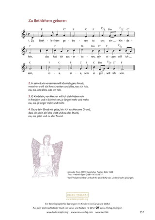 Ein Benefizprojekt für das Singen mit Kindern von Carus und SWR2
Aus dem Weihnachtslieder-Buch von Carus und Reclam © 2012 C_Carus-Verlag, Stuttgart
www.liederprojekt.org www.carus-verlag.com www.swr2.de
www.liederprojekt.org
Melodie: Paris 1599; Geistlicher Psalter, Köln 1638
Text: Friedrich Spee (1591–1635) 1637
Vom Vokalensemble Lords of the Chords für das Liederprojekt gesungen.
2. In seine Lieb versenken will ich mich ganz hinab;
mein Herz will ich ihm schenken und alles, was ich hab,
eia, eia, und alles, was ich hab.
3. O Kindelein, von Herzen will ich dich lieben sehr
in Freuden und in Schmerzen, je länger mehr und mehr,
eia, eia, je länger mehr und mehr.
4. Dazu dein Gnad mir gebe, bitt ich aus Herzens Grund,
dass ich allein dir lebe jetzt und zu aller Stund,
eia, eia, jetzt und zu aller Stund.
Zu Bethlehem geboren
1. Zu Beth le
- hem
- ge bo
- ren
- ist uns ein Kin de
- -
79. Zu Bethlehem geboren
lein, das hab ich aus er
- ko
- ren,
- sein ei gen
- will ich
sein, ei a,
- ei a,
- sein ei gen
- will ich sein.
C
E
F
C
F
C
F
C
F
A
352
 