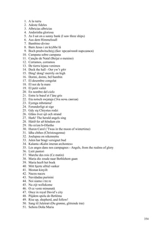 1. A la rurru
2. Adeste fideles
3. Albricias albricias
4. Andorinha gloriosa
5. As I sat on a sunny bank (I saw three ships)
6. Aus dem Himmelssall
7. Bambino divino
8. Barn Jesus i en krybbe lå
9. Boch predwitschnyj (Бог предвічний народився)
10. Campana sobre campana
11. Canção de Natal (Beijai o menino)
12. Corramos, corramos
13. De tierra lejana venimos
14. Deck the hall - Oer yw’r gŵr
15. Ding! dong! merrily on high
16. Dormi, dormi, bel bambin
17. El desembre congelat
18. El noi de la mare
19. El petit vailet
20. En nombre del cielo
21. Entre le bœuf et l’âne gris
22. Eta notsch swjataja (Эта ночь святая)
23. Eyenga mbotama!
24. Forunderligt at sige
25. Gdy się Chrystus rodzi
26. Gläns över sjö och strand
27. Hark! The herald angels sing
28. Hátið fer að höndum ein
29. Ho ro'em b-Ofartho
30. Huron Carol (’Twas in the moon of wintertime)
31. Idha chthes (Christougenna)
32. Joulupuu on rekennettu
33. Julen har bragt versignet bud
34. Kalanta »Kalin imeran archontes«
35. Les anges dans nos campagnes - Angels, from the realms of glory
36. Lieti pastori
37. Marche des rois (Ce matin)
38. Maria die zoude naar Bethlehem gaan
39. Maria heeft het boek
40. Mitt hjerte alltid vanker
41. Mostan kinyilt
42. Naceu naceu
43. Navidadau purinini
44. Noi siamo i tre re
45. Nu zijt wellekome
46. O ce veste minunată
47. Once in royal David’s city
48. Půjdem spolu do Betléma
49. Rise up, shepherd, and follow!
50. Sang til Juletræt (Du grønne, glitrende træ)
51. Señora Doña Maria
354
 