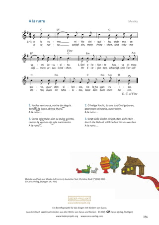 Ein Benefizprojekt für das Singen mit Kindern von Carus
Aus dem Buch »Weihnachtslieder aus aller Welt« von Carus und Reclam © 2015 C_Carus-Verlag, Stuttgart
www.liederprojekt.org www.carus-verlag.com
www.liederprojekt.org
Melodie und Text: aus Mexiko (»El rorro«), deutscher Text: Christine Riedl (*1958) 2015
© Carus-Verlag, Stuttgart (dt. Text)
2. Noche venturosa, noche de alegría.
Bendita la dulce, divina Maria.
A la rurru ...
3. Coros celestiales con su dulce acento,
canten la ventura de este nacimiento.
A la rurru ...
A la rurru
2. O heilge Nacht, da uns das Kind geboren,
gepriesen sei Maria, auserkoren.
A la rurru ...
3. Singt süße Lieder, singet, dass auf Erden
durch die Geburt soll Frieden für uns werden.
A la rurru ...
Mexiko
356
 