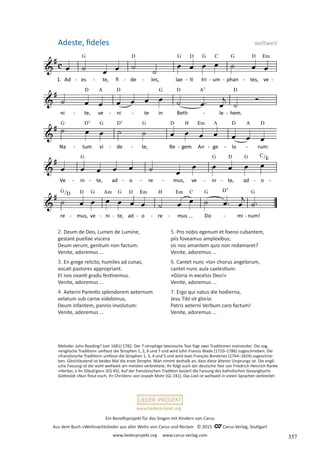 Ein Benefizprojekt für das Singen mit Kindern von Carus
Aus dem Buch »Weihnachtslieder aus aller Welt« von Carus und Reclam © 2015 C_Carus-Verlag, Stuttgart
www.liederprojekt.org www.carus-verlag.com
www.liederprojekt.org
Adeste, fideles weltweit
2. Deum de Deo, Lumen de Lumine,
gestant puellae viscera
Deum verum, genitum non factum:
Venite, adoremus ...
3. En grege relicto, humiles ad cunas,
vocati pastores appropriant.
Et nos ovanti gradu festinemus.
Venite, adoremus ...
4. Aeterni Parentis splendorem aeternum
velatum sub carne videbimus,
Deum infantem, pannis involutum:
Venite, adoremus ...
5. Pro nobis egenum et foeno cubantem,
piis foveamus amplexibus;
sic nos amantem quis non redamaret?
Venite, adoremus ...
6. Cantet nunc »Io« chorus angelorum,
cantet nunc aula caelestium:
»Gloria in excelsis Deo!«
Venite, adoremus ...
7. Ergo qui natus die hodierna,
Jesu Tibi sit gloria:
Patris aeterni Verbum caro factum!
Venite, adoremus ...
Melodie: John Reading? (vor 1681) 1782. Der 7-strophige lateinische Text fügt zwei Traditionen ineinander: Die sog.
»englische Tradition« umfasst die Strophen 1, 2, 6 und 7 und wird John Francis Wade (1710–1786) zugeschrieben. Die
»französische Tradition« umfasst die Strophen 1, 3, 4 und 5 und wird Jean François Borderies (1764–1824) zugeschrie-
ben. Gleichlautend ist beides Mal die erste Strophe. Man nimmt deshalb an, dass diese älteren Ursprungs ist. Die engli-
sche Fassung ist die wohl weltweit am meisten verbreitete; ihr folgt auch der deutsche Text von Friedrich Heinrich Ranke
»Herbei, o ihr Gläub’gen« (EG 45). Auf der französischen Tradition basiert die Fassung des katholischen Gesangbuchs
Gotteslob »Nun freut euch, ihr Christen« von Joseph Mohr (GL 241). Das Lied ist weltweit in vielen Sprachen verbreitet.
357
 
