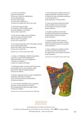 Ein Benefizprojekt für das Singen mit Kindern von Carus
Aus dem Buch »Weihnachtslieder aus aller Welt« von Carus und Reclam © 2015 C_Carus-Verlag, Stuttgart
www.liederprojekt.org www.carus-verlag.com
www.liederprojekt.org
1. O come, all ye faithful,
joyful and triumphant,
O come ye, O come ye to Bethlehem!
Come and behold him,
born the King of angels:
ǀ: O come, let us adore him, :ǀ
O come, let us adore him, Christ, the Lord!
2. God of God, Light of Light,
Lo! he abhors not the Virgin’s womb;
very God, begotten, not created:
O come, let us adore him ...
3. Sing, choirs of angels, sing in exultation;
sing, all ye citizens of heaven above:
Glory to God in the highest!
O come, let us adore him ...
4. Yea, Lord, we greet thee, born this happy morning,
Jesu, to thee be glory given,
word of the Father, now in flesh appearing:
O come, let us adore him ...
englischer Text: Frederick Oakeley (1802–1880)
1. Herbei, o ihr Gläub’gen, fröhlich triumphieret,
o kommet, o kommet nach Bethlehem!
Sehet das Kindlein, uns zum Heil geboren!
ǀ: O lasset uns anbeten, :ǀ
o lasset uns anbeten den König!
2. Du König der Ehren, Herrscher der Heerscharen,
verschmähst nicht zu ruhn in Marien Schoß,
Gott, wahrer Gott von Ewigkeit geboren.
O lasset uns anbeten ...
3. Kommt, singet dem Herren, singt, ihr Engelchöre!
Frohlocket, frohlocket, ihr Seligen:
»Ehre sei Gott im Himmel und auf Erden!«
O lasset uns anbeten ...
4. Ja, dir, der du heute Mensch für uns geboren,
Herr Jesu, sei Ehre und Preis und Ruhm,
dir, fleischgewordnes Wort des ewgen Vaters!
O lasset uns anbeten ...
deutscher Text: Friedrich Heinrich Ranke (1795–1886) 1826
1. Venid, fieles todos, a Belén marchemos,
de gozo triunfantes, henchidos de amor
y al rey de los cielos contemplar podremos:
|: Venid, adoremos, :|
venid, adoremos, a Cristo el Señor.
2. El que es hijo eterno del eterno Padre
y Dios verdadero que al mundo creó
al seno Virgineo vino de una madre:
Venid, adoremos ...
3. En pobre pesebre yace reclinado,
al hombre ofreciendo eternal salvación.
El Santo Mesías, Verbo humanado:
Venid, adoremos ...
4. Cantad jubilosas, célicas criaturas,
resuenen los cielos con vuestra canción:
¡Al Dios bondadoso gloria en las alturas!
Venid, adoremos ...
5. Jesús, celebramos tu bendito nombre
con himnos solemnes de grato loor;
Por siglos eternos que te adore el hombre:
Venid, adoremos ...
spanischer Text: Juan Baptista Cabrera (1837–1916)
358
 