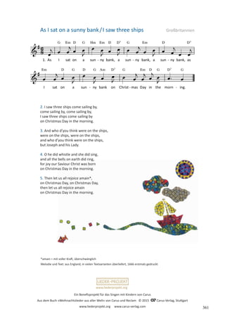 Ein Benefizprojekt für das Singen mit Kindern von Carus
Aus dem Buch »Weihnachtslieder aus aller Welt« von Carus und Reclam © 2015 C_Carus-Verlag, Stuttgart
www.liederprojekt.org www.carus-verlag.com
www.liederprojekt.org
*amain = mit voller Kraft, überschwänglich
Melodie und Text: aus England, in vielen Textvarianten überliefert, 1666 erstmals gedruckt
As I sat on a sunny bank/I saw three ships Großbritannien
2. I saw three ships come sailing by,
come sailing by, come sailing by,
I saw three ships come sailing by
on Christmas Day in the morning.
3. And who d’you think were on the ships,
were on the ships, were on the ships,
and who d’you think were on the ships,
but Joseph and his Lady.
4. O he did whistle and she did sing,
and all the bells on earth did ring,
for joy our Saviour Christ was born
on Christmas Day in the morning.
5. Then let us all rejoice amain*,
on Christmas Day, on Christmas Day,
then let us all rejoice amain
on Christmas Day in the morning.
361
 