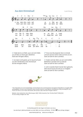 Ein Benefizprojekt für das Singen mit Kindern von Carus
Aus dem Buch »Weihnachtslieder aus aller Welt« von Carus und Reclam © 2015 C_Carus-Verlag, Stuttgart
www.liederprojekt.org www.carus-verlag.com
www.liederprojekt.org
* Der Originaltext ist in der Strophenfolge und Schreibweise des luxemburgischen Gesangbuchs Magnificat (2. Ausgabe 1993)
wiedergegeben. Die dort nicht enthaltene zweite Strophe lautet (in ursprünglicher Schreibweise) »Eng onschöleg Roʼs dreʼt
fromm am Schoʼss, bis sei Glanz dûrchstrâlt, wât do liewt a wâlt: Dank dem Herrgott a Maria!«
Melodie: Victor Goldschmit, Text: Willy Goergen (1867–1942), deutscher Text: Christine Riedl (*1958) 2015
© Carus-Verlag, Stuttgart (dt. Text)
2. Fridde kënnt an d’Welt, wuer säi Liicht hifällt;
aus all Häerz an Heem get e Betlehem.
Dank dem Herrgott a Maria.
3. Vun deem Liicht geleet, gi mir duurch all Leed
aus dem Äerdendall an den Himmelssall
bei den Herrgott a Maria.
Aus dem Himmelssall Luxemburg
2.* Eine reine Ros birgt den Stern im Schoß,
und sein warmer Schein zieht auch bei uns ein:
Dank sei Gott für Stern und Rose.
3. Frieden wird der Welt, wo sein Licht hinfällt,
Bethlehem und Stall sind nun überall:
Dank sei Gott für Stern und Rose.
4. Licht in dunkler Nacht hat der Stern gebracht,
führt durch Freud und Leid uns zur Ewigkeit:
Dank sei Gott für Stern und Rose.
362
 