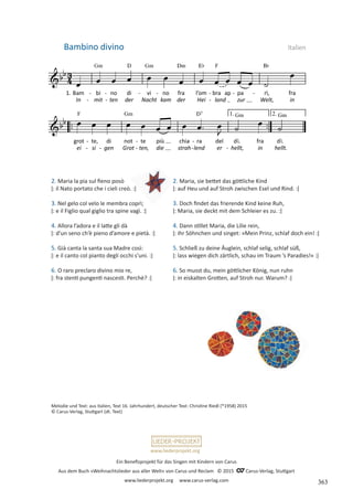 Ein Benefizprojekt für das Singen mit Kindern von Carus
Aus dem Buch »Weihnachtslieder aus aller Welt« von Carus und Reclam © 2015 C_Carus-Verlag, Stuttgart
www.liederprojekt.org www.carus-verlag.com
www.liederprojekt.org
2. Maria la pia sul fieno posò
ǀ: il Nato portato che i cieli creò. :ǀ
3. Nel gelo col velo le membra coprì;
ǀ: e il Figlio qual giglio tra spine vagì. :ǀ
4. Allora l’adora e il latte gli dà
ǀ: d’un seno ch’è pieno d’amore e pietà. :ǀ
5. Già canta la santa sua Madre così:
ǀ: e il canto col pianto degli occhi s’uni. :ǀ
6. O raro preclaro divino mio re,
ǀ: fra stenti pungenti nascesti. Perchè? :ǀ
Bambino divino Italien
2. Maria, sie bettet das göttliche Kind
ǀ: auf Heu und auf Stroh zwischen Esel und Rind. :ǀ
3. Doch findet das frierende Kind keine Ruh,
ǀ: Maria, sie deckt mit dem Schleier es zu. :ǀ
4. Dann stillet Maria, die Lilie rein,
ǀ: ihr Söhnchen und singet: »Mein Prinz, schlaf doch ein! :ǀ
5. Schließ zu deine Äuglein, schlaf selig, schlaf süß,
ǀ: lass wiegen dich zärtlich, schau im Traum ’s Paradies!« :ǀ
6. So musst du, mein göttlicher König, nun ruhn
ǀ: in eiskalten Grotten, auf Stroh nur. Warum? :ǀ
Melodie und Text: aus Italien, Text 16. Jahrhundert, deutscher Text: Christine Riedl (*1958) 2015
© Carus-Verlag, Stuttgart (dt. Text)
363
 
