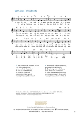 Ein Benefizprojekt für das Singen mit Kindern von Carus
Aus dem Buch »Weihnachtslieder aus aller Welt« von Carus und Reclam © 2015 C_Carus-Verlag, Stuttgart
www.liederprojekt.org www.carus-verlag.com
www.liederprojekt.org
Melodie: Niels Wilhelm Gade (1817–1890) 1859, Text: Hans Christian Andersen (1805–1875) 1832,
deutscher Text: Christine Riedl (*1958) 2015, © Carus-Verlag, Stuttgart (dt. Text)
Vom Calmus Ensemble für das Liederprojekt gesungen.
2. Hver sorgfuld sjæl, bliv karsk og glad,
ryst af din tunge smerte,
et barn er født i Davids stad
til trøst for hvert ert hjerte;
til barnet vil vi stige ind
og blive børn i sjæl og sind.
Halleluja! Halleluja! Barn Jesus!
Barn Jesus i en krybbe lå
Dänemark
2. Seid kindlich, fröhlich und gesund,
vergesst all eure Schmerzen.
Ein Engel bringt euch frohe Kund,
drum öffnet Geist und Herzen:
In Davids Stadt wird euch zur Freud
das Kind geborn, werft ab das Leid!
Halleluja! Halleluja! Seid fröhlich all!
364
 