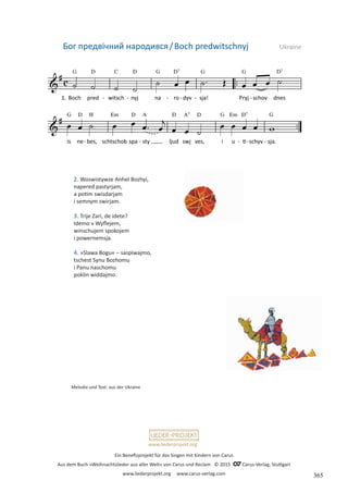 Ein Benefizprojekt für das Singen mit Kindern von Carus
Aus dem Buch »Weihnachtslieder aus aller Welt« von Carus und Reclam © 2015 C_Carus-Verlag, Stuttgart
www.liederprojekt.org www.carus-verlag.com
www.liederprojekt.org
Melodie und Text: aus der Ukraine
2. Woswistywze Anhel Bozhyi,
napered pastyrjam,
a potim swisdarjam
i semnym swirjam.
3. Trije Zari, de idete?
Idemo v Wyflejem,
winschujem spokojem
i powernemsja.
4. »Slawa Bogu« – saspiwajmo,
tschest Synu Bozhomu
i Panu naschomu
poklin widdajmo.
Бог предвічний народився/Boch predwitschnyj Ukraine
365
 