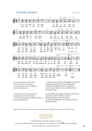 Ein Benefizprojekt für das Singen mit Kindern von Carus
Aus dem Buch »Weihnachtslieder aus aller Welt« von Carus und Reclam © 2015 C_Carus-Verlag, Stuttgart
www.liederprojekt.org www.carus-verlag.com
www.liederprojekt.org
Melodie und Text: aus Venezuela, deutscher Text: Christine Riedl (*1958) 2015, © Carus-Verlag, Stuttgart (dt. Text)
2. Hace mucho frio, el niño tirita,
hace mucho frio, el niño tirita
ǀ: y no hay quien le dé una cobijita. :ǀ
Venid, venid pastores ...
3. Naranjas y limas, limas y limones,
naranjas y limas, limas y limones,
ǀ: mas linda es la Virgen que todas las flores :ǀ
Venid, venid pastores ...
Corramos, corramos Venezuela
2. Eisig ist’s und stürmisch, Wind pfeift um die Ecken,
in der Kripp das Kindlein zittert ohne Decken.
Inmitten der heilgen Nacht ist heut geboren
ein Kind, unser Heiland, arm und halb erfroren.
So eilt euch denn ...
3. Schön blühn die Orangen, duftend auch Zitronen,
zarter die Limetten, edel die Limonen!
Die Mutter Maria, reinste aller Lilien,
die schönste der Blumen, ist’s, die wir verehren!
So eilt euch denn ...
369
 