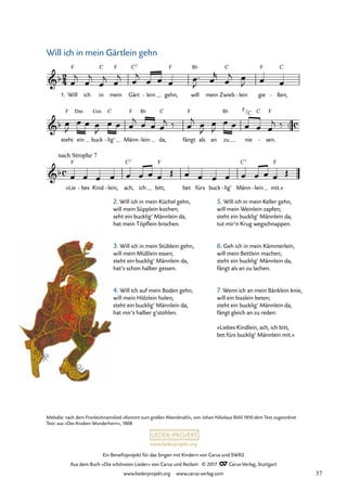 Ein Benefizprojekt für das Singen mit Kindern von Carus und SWR2
Aus dem Buch »Die schönsten Lieder« von Carus und Reclam © 2017 Carus-Verlag, Stuttgart
www.liederprojekt.org www.carus-verlag.com
Melodie: nach dem Fronleichnamslied »Kommt zum großen Abendmahl«, von Johan Nikolaus Böhl 1810 dem Text zugeordnet
Text: aus »Des Knaben Wunderhorn«, 1808
C F
™™
2
4
c
c
&b
1. Will
F
ich in mein Gärt
C7
lein
- gehn,
F
will
B¨
mein Zwieb
C
lein
- gie
F
ßen,
C
-
42 Will ich in mein Gärtlein gehn
&b
steht
F
ein
Dm
buck
Gm
lig’
C
- Männ
F
lein
B¨
- da,
C
fängt
F
als an zu
B¨
nie
F/C C
sen.
F
-
&b
»Lie
nach Strophe 7
F
bes
- Kind lein,
- ach,
C7
ich bitt,
F
bet fürs buck lig’
- Männ
C7
lein
- mit.«
F
œ
j
œ
j
œ
j œ
j œ
j
œ œ œ œ ™
J œ
r
œ
j œ
J œ œ
œ
J
œ œ œ
J
œ œ œ
j œ œ œ
j ‰ œ
j œ
J
œ
J
œ œ œ œ œ
j ‰
œ œ œ œ œ œ œ œ Œ œ œ œ œ œ œ œ œ Œ
Will ich in mein Gärtlein gehn
2. Will ich in mein Küchel gehn,
will mein Süpplein kochen;
seht ein bucklig‘ Männlein da,
hat mein Töpflein brochen.
3. Will ich in mein Stüblein gehn,
will mein Müßlein essen;
steht ein bucklig‘ Männlein da,
hat’s schon halber gessen.
4. Will ich auf mein Boden gehn,
will mein Hölzlein holen;
steht ein bucklig‘ Männlein da,
hat mir’s halber g’stohlen.
5. Will ich in mein Keller gehn,
will mein Weinlein zapfen;
steht ein bucklig‘ Männlein da,
tut mir’n Krug wegschnappen.
6. Geh ich in mein Kämmerlein,
will mein Bettlein machen;
steht ein bucklig‘ Männlein da,
fängt als an zu lachen.
7. Wenn ich an mein Bänklein knie,
will ein bisslein beten;
steht ein bucklig‘ Männlein da,
fängt gleich an zu reden:
»Liebes Kindlein, ach, ich bitt,
bet fürs bucklig‘ Männlein mit.«
37
 