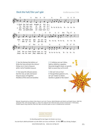 Ein Benefizprojekt für das Singen mit Kindern von Carus
Aus dem Buch »Weihnachtslieder aus aller Welt« von Carus und Reclam © 2015 C_Carus-Verlag, Stuttgart
www.liederprojekt.org www.carus-verlag.com
www.liederprojekt.org
Melodie: Neujahrslied aus Wales (»Nos Galan«) nach John Thomas, Welsh Melodies with Welsh and English Poetry, 1862–64,
walisischer Text: John Ceiriog Hughes, ca. 1873. Der englische Text »Deck the hall« erschien erstmals bei J. P. McCaskey,
Franklin Square Song Collection, New York 1881 und wurde später so auch in Großbritannien verbreitet.
2. See the blazing Yule before us!
Strike the harp and join the chorus!
Follow me in merry measure
while I tell of Yuletide treasure.
3. Fast away the old year passes.
Hail the new, ye lads and lasses!
Sing we joyous all together.
Heedless of the wind and weather.
Deck the hall/Oer yw’r gŵr Großbritannien/USA
2. I’r helbulus oer yw’r biliau.
Sydd yn dyfod yn y gwyliau,
Gwrando bregeth mewn un pennill,
Byth na waria fwy na’th ennill.
3. Oer yw’r eira ar Eryri.
Er fod gwrthban gwlanen arni,
oer yw’r bobol na ofalan’,
Gwrdd a’u gilydd ar Nos Galan!
371
 