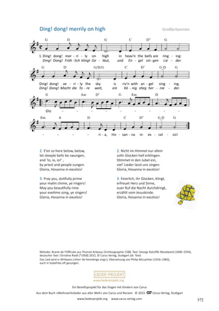 Ein Benefizprojekt für das Singen mit Kindern von Carus
Aus dem Buch »Weihnachtslieder aus aller Welt« von Carus und Reclam © 2015 C_Carus-Verlag, Stuttgart
www.liederprojekt.org www.carus-verlag.com
www.liederprojekt.org
Melodie: Branle de l’Officiale aus Thoinot Arbeaus Orchésographie 1588, Text: George Ratcliffe Woodward (1848–1934),
deutscher Text: Christine Riedl (*1958) 2015, © Carus-Verlag, Stuttgart (dt. Text)
Das Lied wird in Afrikaans (»Horr de hemelinge sing«), Übersetzung von Philip McLachlan (1916–1983),
auch in Südafrika oft gesungen.
2. E’en so here below, below,
let steeple bells be swungen,
and ‘Io, io, io!’ ,
by priest and people sungen.
Gloria, Hosanna in excelsis!
3. Pray you, dutifully prime
your matin chime, ye ringers!
May you beautifully rime
your evetime song, ye singers!
Gloria, Hosanna in excelsis!
Ding! dong! merrily on high Großbritannien
2. Nicht im Himmel nur allein
solln Glocken hell erklingen.
Stimmet in den Jubel ein,
viel’ Lieder lasst uns singen.
Gloria, Hosanna in excelsis!
3. Feierlich, ihr Glocken, klingt,
erfreuet Herz und Sinne,
euer Ruf die Nacht durchdringt,
erzählt vom Jesuskinde.
Gloria, Hosanna in excelsis!
372
 