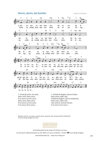 Ein Benefizprojekt für das Singen mit Kindern von Carus
Aus dem Buch »Weihnachtslieder aus aller Welt« von Carus und Reclam © 2015 C_Carus-Verlag, Stuttgart
www.liederprojekt.org www.carus-verlag.com
www.liederprojekt.org
Dormi, dormi, bel bambin Italien/Schweiz
Melodie und Text: aus Italien und dem Tessin, deutscher Text: Christine Riedl (*1958) 2015
© Carus-Verlag, Stuttgart (dt. Text)
2. Chiudi gli occhi, mio tesor,
dolce amor, dolce amor,
fa la nanna sul mio cuore,
dolce amor, dolce amor,
fa la nanna sul mio cuore.
Fa la ninna, fal la nanna …
2. Schließ die Äuglein, kleiner Schatz,
dolce amor, süßes Lieb,
schließ die Äuglein, kleines Schätzchen,
dolce amor, süßes Lieb,
ruhe sanft an meinem Herzen.
Fa la ninna, fa la nanna ...
373
 