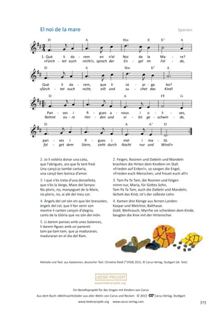 Ein Benefizprojekt für das Singen mit Kindern von Carus
Aus dem Buch »Weihnachtslieder aus aller Welt« von Carus und Reclam © 2015 C_Carus-Verlag, Stuttgart
www.liederprojekt.org www.carus-verlag.com
www.liederprojekt.org
Melodie und Text: aus Katalonien, deutscher Text: Christine Riedl (*1958) 2015, © Carus-Verlag, Stuttgart (dt. Text)
2. Jo li voldria donar una cota,
que l’abrigués, ara que fa tant fred.
Una cançó jo també cantaria,
una cançó ben bonica d’amor.
3. I que n’és treta d’una donzelleta,
que n’és la Verge, Mare del Senyor.
No ploris, no, manyaguet de la Mare,
no ploris, no, ai alé del meu cor.
4. Àngels del cel són els que lén bressolen,
àngels del cel, que li fan venir son
mentre li canten cançon d’alegria,
cants de la Glória que no són del món.
5. Li darem panses amb unes balances,
li darem figues amb un paneret:
tam-pa-tam-tam, que ja maduraran;
maduraran en el dia del Ram.
El noi de la mare Spanien
2. Feigen, Rosinen und Datteln und Mandeln
brachten die Hirten dem Kindlein im Stall.
»Frieden auf Erden!«, so sangen die Engel,
»Frieden euch Menschen, und freuet euch all!«
3. Tam Pa Ta Tam, die Rosinen und Feigen
nimm nur, Maria, für Gottes Sohn,
Tam Pa Ta Tam, auch die Datteln und Mandeln;
lächelt das Kind, ist’s der süßeste Lohn.
4. Kamen drei Könige aus fernen Landen:
Kaspar und Melchior, Balthasar.
Gold, Weihrauch, Myrrhe sie schenkten dem Kinde,
beugten die Knie mit der Hirtenschar.
375
 