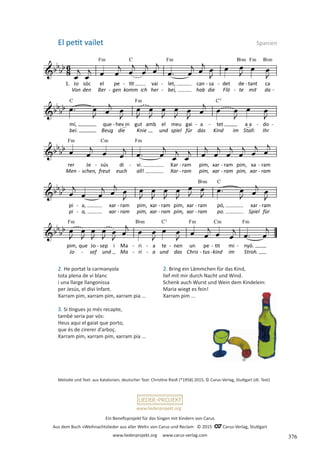 Ein Benefizprojekt für das Singen mit Kindern von Carus
Aus dem Buch »Weihnachtslieder aus aller Welt« von Carus und Reclam © 2015 C_Carus-Verlag, Stuttgart
www.liederprojekt.org www.carus-verlag.com
www.liederprojekt.org
Melodie und Text: aus Katalonien, deutscher Text: Christine Riedl (*1958) 2015, © Carus-Verlag, Stuttgart (dt. Text)
2. He portat la carmanyola
tota plena de vi blanc
i una llarge llangonissa
per Jesús, el divi Infant.
Xarram pim, xarram pim, xarram pia ...
3. Si tingues jo més recapte,
també seria par vós:
Heus aqui el gaiat que porto,
que és de cirerer d’arboç.
Xarram pim, xarram pim, xarram pia ...
El petit vailet Spanien
2. Bring ein Lämmchen für das Kind,
lief mit mir durch Nacht und Wind.
Schenk auch Wurst und Wein dem Kindelein:
Maria wiegt es fein!
Xarram pim ...
376
 