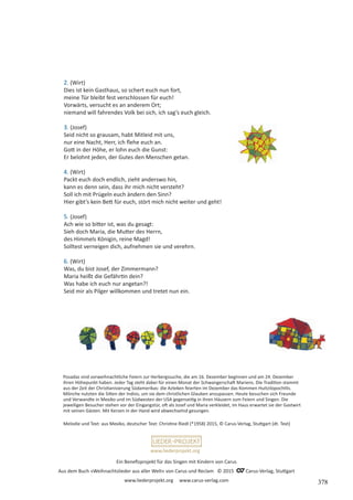 Ein Benefizprojekt für das Singen mit Kindern von Carus
Aus dem Buch »Weihnachtslieder aus aller Welt« von Carus und Reclam © 2015 C_Carus-Verlag, Stuttgart
www.liederprojekt.org www.carus-verlag.com
www.liederprojekt.org
Melodie und Text: aus Mexiko, deutscher Text: Christine Riedl (*1958) 2015, © Carus-Verlag, Stuttgart (dt. Text)
2. (Wirt)
Dies ist kein Gasthaus, so schert euch nun fort,
meine Tür bleibt fest verschlossen für euch!
Vorwärts, versucht es an anderem Ort;
niemand will fahrendes Volk bei sich, ich sag’s euch gleich.
3. (Josef)
Seid nicht so grausam, habt Mitleid mit uns,
nur eine Nacht, Herr, ich flehe euch an.
Gott in der Höhe, er lohn euch die Gunst:
Er belohnt jeden, der Gutes den Menschen getan.
4. (Wirt)
Packt euch doch endlich, zieht anderswo hin,
kann es denn sein, dass ihr mich nicht versteht?
Soll ich mit Prügeln euch ändern den Sinn?
Hier gibt’s kein Bett für euch, stört mich nicht weiter und geht!
5. (Josef)
Ach wie so bitter ist, was du gesagt:
Sieh doch Maria, die Mutter des Herrn,
des Himmels Königin, reine Magd!
Solltest verneigen dich, aufnehmen sie und verehrn.
6. (Wirt)
Was, du bist Josef, der Zimmermann?
Maria heißt die Gefährtin dein?
Was habe ich euch nur angetan?!
Seid mir als Pilger willkommen und tretet nun ein.
Posadas sind vorweihnachtliche Feiern zur Herbergssuche, die am 16. Dezember beginnen und am 24. Dezember
ihren Höhepunkt haben. Jeder Tag steht dabei für einen Monat der Schwangerschaft Mariens. Die Tradition stammt
aus der Zeit der Christianisierung Südamerikas: die Azteken feierten im Dezember das Kommen Huitzilopochtlis.
Mönche nutzten die Sitten der Indios, um sie dem christlichen Glauben anzupassen. Heute besuchen sich Freunde
und Verwandte in Mexiko und im Südwesten der USA gegenseitig in ihren Häusern zum Feiern und Singen. Die
jeweiligen Besucher stehen vor der Eingangstür, oft als Josef und Maria verkleidet, im Haus erwartet sie der Gastwirt
mit seinen Gästen. Mit Kerzen in der Hand wird abwechselnd gesungen.
378
 