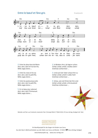 Ein Benefizprojekt für das Singen mit Kindern von Carus
Aus dem Buch »Weihnachtslieder aus aller Welt« von Carus und Reclam © 2015 C_Carus-Verlag, Stuttgart
www.liederprojekt.org www.carus-verlag.com
www.liederprojekt.org
Melodie und Text: aus Frankreich, deutscher Text: Christoph Mohr (*1962) 2014, © Carus-Verlag, Stuttgart (dt. Text)
2. Entre les deux bras de Marie
dort, dort, dort le Fruit de Vie;
Mille anges divins ...
3. Entre les roses et les Iys
dort, dort, dort le petit fils;
Mille anges divins ...
4. Entre les pastoureaux jolis
dort, dort, dort le petit fils;
Mille anges divins ...
5. En ce beau jour solennel
dort, dort, dort l’Emmanuel.
Mille anges divins ...
Entre le bœuf et l’âne gris Frankreich
2. In Mutters Arm, da liegt er schon:
Schlaf, schlaf, schlaf, o Gottes Sohn!
Groß das Lichtermeer ...
3. Und auch der Vater schaut ihm zu:
Schlaf, schlaf, schlaf in süßer Ruh!
Groß das Lichtermeer ...
4. Schau, wie viel Hirten bei ihm sind:
Schlaf, schlaf, schlaf, o Christuskind!
Groß das Lichtermeer ...
379
 