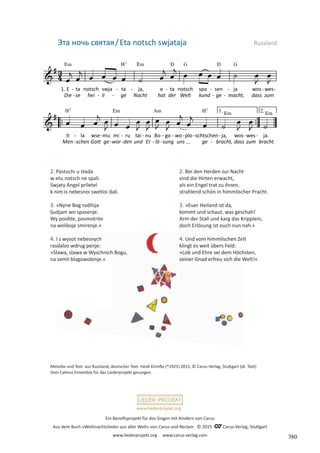 Ein Benefizprojekt für das Singen mit Kindern von Carus
Aus dem Buch »Weihnachtslieder aus aller Welt« von Carus und Reclam © 2015 C_Carus-Verlag, Stuttgart
www.liederprojekt.org www.carus-verlag.com
www.liederprojekt.org
Melodie und Text: aus Russland, deutscher Text: Heidi Kirmße (*1925) 2015, © Carus-Verlag, Stuttgart (dt. Text)
Vom Calmus Ensemble für das Liederprojekt gesungen.
2. Pastuchi u stada
w etu notsch ne spali.
Swjaty Angel priletel
k nim is nebesnoi swetloi dali.
3. »Nyne Bog rodilsja
ljudjam wo spasenje.
Wy poidite, posmotrite
na welikoje smirenje.«
4. I s wysot nebesnych
rasdalos wdrug penje:
»Slawa, slawa w Wyschnich Bogu,
na semli blagowolenje.«
Эта ночь святая/Eta notsch swjataja Russland
2. Bei den Herden zur Nacht
sind die Hirten erwacht,
als ein Engel trat zu ihnen,
strahlend schön in himmlischer Pracht.
3. »Euer Heiland ist da,
kommt und schaut, was geschah!
Arm der Stall und karg das Kripplein,
doch Erlösung ist euch nun nah.«
4. Und vom himmlischen Zelt
klingt es weit übers Feld:
»Lob und Ehre sei dem Höchsten,
seiner Gnad erfreu sich die Welt!«
380
 