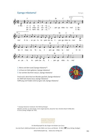 Ein Benefizprojekt für das Singen mit Kindern von Carus
Aus dem Buch »Weihnachtslieder aus aller Welt« von Carus und Reclam © 2015 C_Carus-Verlag, Stuttgart
www.liederprojekt.org www.carus-verlag.com
www.liederprojekt.org
1. Maria und dem Josef, Eyenga mbotama*!
2. ist heut ein Sohn geboren, Eyenga mbotama!
3. Sie nannten das Kind »Jesus«, Eyenga mbotama!
Freut euch, denn heut ein Wunder geschah, Eyenga mbotama!
Zur Welt kam heute Jesus, Eyenga mbotama!
Hoffnung und Frieden sind nun ganz nah, Eyenga mbotama!
* »Eyenga mbotama!« bedeutet »Am Weihnachtstag!«
Melodie und Text: aus dem Kongo, in der Lingala-Sprache, deutscher Text: Christine Riedl (*1958) 2015
© Carus-Verlag, Stuttgart (dt. Text)
Eyenga mbotama! Kongo
381
 