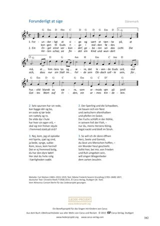 Ein Benefizprojekt für das Singen mit Kindern von Carus
Aus dem Buch »Weihnachtslieder aus aller Welt« von Carus und Reclam © 2015 C_Carus-Verlag, Stuttgart
www.liederprojekt.org www.carus-verlag.com
www.liederprojekt.org
Melodie: Carl Nielsen (1865–1931) 1919, Text: Nikolai Frederik Severin Grundtvig (1783–1848) 1837,
deutscher Text: Christine Riedl (*1958) 2015, © Carus-Verlag, Stuttgart (dt. Text)
Vom Athesinus Consort Berlin für das Liederprojekt gesungen.
2. Selv spurven har sin rede,
kan bygge dér og bo,
en svale ej tør lede
om nattely og ro.
De vilde dyr i hule
har hver sin egen vrå, –
skal sig min frelser skjule
i fremmed stald på strå?
3. Nej, kom, jeg vil oplukke
mit hjerte, sjæl og sind,
ja bede, synge, sukke:
Kom, Jesus, kom herind!
Det er ej fremmed bolig,
du har den dyre købt!
Her skal du hvile rolig
i kærligheden svøbt.
Forunderligt at sige Dänemark
2. Der Sperling und die Schwalben,
sie bauen sich ein Nest
und zwitschern allenthalben
und pfeifen im Geäst.
Der Fuchs schläft in der Höhle,
in seinem Fell der Floh, –
nur du, meins Herzens König,
liegst nackt und bloß im Stroh.
3. So will ich dir denn öffnen
Herz, Seele und Gemüt,
du lässt uns Menschen hoffen, –
ein Wunder heut geschieht.
Sollst hier, bei mir, von Frieden
und Ruh umgeben sein,
will singen Wiegenlieder
dem zarten Jesulein.
382
 