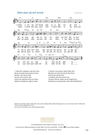 Ein Benefizprojekt für das Singen mit Kindern von Carus
Aus dem Buch »Weihnachtslieder aus aller Welt« von Carus und Reclam © 2015 C_Carus-Verlag, Stuttgart
www.liederprojekt.org www.carus-verlag.com
www.liederprojekt.org
Gläns över sjö och strand Schweden
Melodie: Alice Tegnér (1864–1943) 1893, Text: Viktor Rydberg (1828–1895) 1891 (gekürzt), dt. Text: Christine Riedl (*1958) 2015
© Carus-Verlag, Stuttgart (dt. Text)
Vom Calmus Ensemble für das Liederprojekt gesungen.
2. Natt över Judaland, natt över Sion.
Borta vid västerrand slocknar Orion.
Herden, som sover trött,
barnet, som slumrar sött,
vakna vid underbar korus av röster,
skåda en härligt klar stjärna i öster.
2. Nacht in Jerusalem, Nacht über Zion.
Westlich am Himmel erlischt der Orion.
Hirt bei der Herde ruht,
s’ Kindlein süß schlummern tut.
»Excelsis Gloria« weckt sie die Engelsschar.
Strahlest so wunderschön, Stern über Bethlehem!
384
 