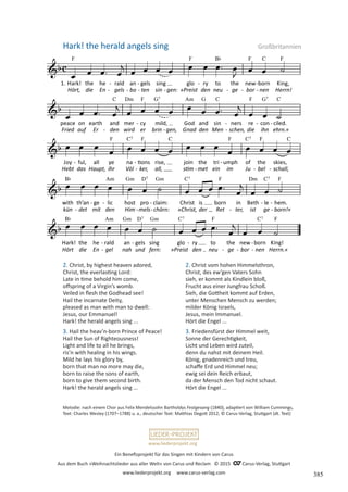 Ein Benefizprojekt für das Singen mit Kindern von Carus
Aus dem Buch »Weihnachtslieder aus aller Welt« von Carus und Reclam © 2015 C_Carus-Verlag, Stuttgart
www.liederprojekt.org www.carus-verlag.com
www.liederprojekt.org
Melodie: nach einem Chor aus Felix Mendelssohn Bartholdys Festgesang (1840), adaptiert von William Cummings,
Text: Charles Wesley (1707–1788) u. a., deutscher Text: Matthias Degott 2012, © Carus-Verlag, Stuttgart (dt. Text)
2. Christ, by highest heaven adored,
Christ, the everlasting Lord:
Late in time behold him come,
offspring of a Virgin’s womb.
Veiled in flesh the Godhead see!
Hail the incarnate Deity,
pleased as man with man to dwell:
Jesus, our Emmanuel!
Hark! the herald angels sing ...
3. Hail the heav’n-born Prince of Peace!
Hail the Sun of Righteousness!
Light and life to all he brings,
ris’n with healing in his wings.
Mild he lays his glory by,
born that man no more may die,
born to raise the sons of earth,
born to give them second birth.
Hark! the herald angels sing ...
Hark! the herald angels sing Großbritannien
2. Christ vom hohen Himmelsthron,
Christ, des ew’gen Vaters Sohn
sieh, er kommt als Kindlein bloß,
Frucht aus einer Jungfrau Schoß.
Sieh, die Gottheit kommt auf Erden,
unter Menschen Mensch zu werden;
milder König Israels,
Jesus, mein Immanuel.
Hört die Engel ...
3. Friedensfürst der Himmel weit,
Sonne der Gerechtigkeit,
Licht und Leben wird zuteil,
denn du nahst mit deinem Heil.
König, gnadenreich und treu,
schaffe Erd und Himmel neu;
ewig sei dein Reich erbaut,
da der Mensch den Tod nicht schaut.
Hört die Engel ...
385
 