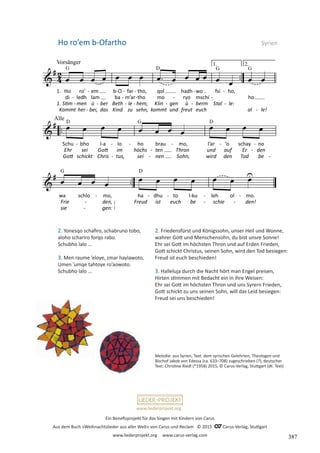 Ein Benefizprojekt für das Singen mit Kindern von Carus
Aus dem Buch »Weihnachtslieder aus aller Welt« von Carus und Reclam © 2015 C_Carus-Verlag, Stuttgart
www.liederprojekt.org www.carus-verlag.com
www.liederprojekt.org
Ho roʼem b-Ofartho  Syrien
2. Yonesqo schafiro, schabruno tobo,
aloho schariro forqo rabo.
Schubho lalo ...
3. Men raume ’eloye, zmar haylawoto,
Umen ’umqe tahtoye ro’aowoto.
Schubho lalo ...
Melodie: aus Syrien, Text: dem syrischen Gelehrten, Theologen und
­
Bischof Jakob von Edessa (ca. 633–708) zugeschrieben (?), deutscher
Text: Christine Riedl (*1958) 2015, © Carus-Verlag, Stuttgart (dt. Text)
2. Friedensfürst und Königssohn, unser Heil und Wonne,
wahrer Gott und Menschensohn, du bist unsre Sonne!
Ehr sei Gott im höchsten Thron und auf Erden Frieden,
Gott schickt Christus, seinen Sohn, wird den Tod besiegen:
Freud ist euch beschieden!
3. Halleluja durch die Nacht hört man Engel preisen,
Hirten stimmen mit Bedacht ein in ihre Weisen:
Ehr sei Gott im höchsten Thron und uns Syrern Frieden,
Gott schickt zu uns seinen Sohn, will das Leid besiegen:
Freud sei uns beschieden!
387
 