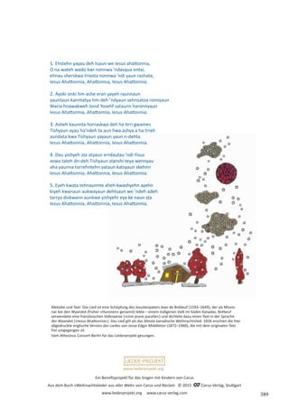 Ein Benefizprojekt für das Singen mit Kindern von Carus
Aus dem Buch »Weihnachtslieder aus aller Welt« von Carus und Reclam © 2015 C_Carus-Verlag, Stuttgart
www.liederprojekt.org www.carus-verlag.com
www.liederprojekt.org
Melodie und Text: Das Lied ist eine Schöpfung des Jesuitenpaters Jean de Brébeuf (1593–1649), der als Missio­
nar bei den Wyandot (früher »Huronen« genannt) lebte – einem indigenen Volk im Süden Kanadas. Brébeuf
verwendete eine französischen Volksweise (»Une jeune pucelle«) und dichtete dazu einen Text in der Sprache
der Wyandot (»Iesus Ahattonnia«). Das Lied gilt als das älteste kanadische Weihnachtslied. 1926 erschien die hier
abgedruckte englische Version des Liedes von Jesse Edgar Middleton (1872–1960), die mit dem originalen Text
frei umgegangen ist.
Vom Athesinus Consort Berlin für das Liederprojekt gesungen.
1. Ehstehn yayau deh tsaun we Iesus ahattonnia,
O na wateh wado kwi nonnwa ’ndasqua entai,
ehnau sherskwa trivota nonnwa ’ndi yaun rashata,
Iesus Ahattonnia, Ahattonnia, Iesus Ahattonnia.
2. Ayoki onki hm-ashe eran yayeh raunnaun
yauntaun kanntatya hm-deh ’ndyaun sehnsatoa ronnyaun
Waria hnawakweh tond Yosehf sataunn haronnyaun
Iesus Ahattonnia, Ahattonnia, Iesus Ahattonnia.
3. Asheh kaunnta horraskwa deh ha tirri gwames
Tishyaun ayau ha’ndeh ta aun hwa ashya a ha trreh
aundata:kwa Tishyaun yayaun yaun n-dehta
Iesus Ahattonnia, Ahattonnia, Iesus Ahattonnia.
4. Dau yishyeh sta atyaun errdautau ’ndi Yisus
avwa tateh dn-deh Tishyaun stanshi teya wennyau
aha yaunna torrehntehn yataun katsyaun skehnn
Iesus Ahattonnia, Ahattonnia, Iesus Ahattonnia.
5. Eyeh kwata tehnaunnte aheh kwashyehn ayehn
kiyeh kwanaun aukwayaun dehtsaun we ’ndeh adeh
tarrya diskwann aunkwe yishyehr eya ke naun sta
Iesus Ahattonnia, Ahattonnia, Iesus Ahattonnia.
389
 
