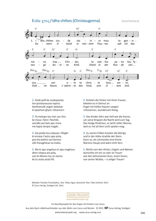 Ein Benefizprojekt für das Singen mit Kindern von Carus
Aus dem Buch »Weihnachtslieder aus aller Welt« von Carus und Reclam © 2015 C_Carus-Verlag, Stuttgart
www.liederprojekt.org www.carus-verlag.com
www.liederprojekt.org
Melodie: Pantelis Triantafyllou, Text: Tellou Agra, deutscher Text: Fides Schöner 2015
© Carus-Verlag, Stuttgart (dt. Text)
2. Voski polli ke voskopoules
ton proskynousan tapina.
Xanthomalli angeli stekotan
ki epselnan ghyro »Osanna!«
3. To metopo tou itan san ilios
ke mesa i fatni i ftochiki,
astrafte pio kala apo mera
me kapia lampsi magiki.
4. Sta podia tou eskyvan i Maghi
ki emiase t’astro apo psila,
pos tha kathisi san korona
stils Panaghitsas ta mallia.
5. Ma ki apo angelous ki apo maghous
dhen zilepsa pio poly,
oso tis Manas tou to stoma
ke to zesto-zesto fili.
Eida cteV/Idha chthes (Christougenna) Griechenland
2. Knieten die Hirten mit ihren Frauen,
beteten es in Demut an.
Engel mit hellen Haaren sangen
»Hosianna«, wundersam Klang.
3. Des Kindes Stirn war hell wie die Sonne,
um seine Krippen die Nacht wird zum Tag.
Das heilge Kindchen, es lacht voller Wonne,
weil es mit all dem Licht spielen mag.
4. Zu seinen Füßen knieten die Kön‘ge,
und in der Höhe strahlte der Stern.
Ganz so, als schmückte eine Krone
Mariens Haupt und wäre nicht fern.
5. Nichts von den Hirten, Engeln und Weisen
wünschte ich mir so sehr im Traum
wie den behutsamen Kuss, einen leisen,
von seiner Mutter, – o seliger Traum!
390
 