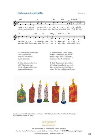 Ein Benefizprojekt für das Singen mit Kindern von Carus
Aus dem Buch »Weihnachtslieder aus aller Welt« von Carus und Reclam © 2015 C_Carus-Verlag, Stuttgart
www.liederprojekt.org www.carus-verlag.com
www.liederprojekt.org
2. Kuusen pienet kynttiläiset
valaisevat kauniisti.
Ympärillä lapsukaiset
laulelevat sulosti.
3. Kiitos Sulle Jeesuksemme
kallis Vapahtajamme.
Kun Sä tulit vieraaksemme,
paras joululahjamme.
Joulupuu on rakennettu Finnland
2. Brennen all die Kerzen nieder,
füllt ein sanftes Licht den Raum.
Kinder singen Weihnachtslieder,
tanzen um den Tannenbaum.
3. Doch die schönste aller Gaben
bringst du, Jesus Christ, uns heut,
dass wir dich zu Gast hier haben,
macht das Fest zur höchsten Freud.
Melodie: aus Finnland, Text: Gustaf Oskar Schöneman ( 1839–1894), deutscher Text: Heidi Kirmße (*1925) 2015
© Carus-Verlag, Stuttgart (dt. Text)
391
 