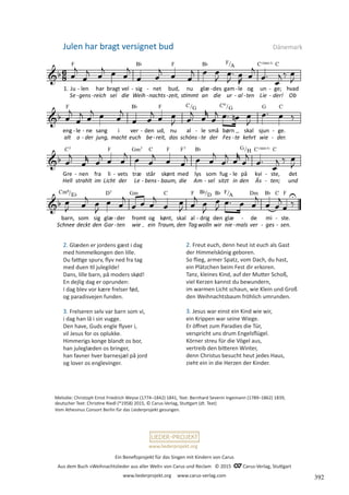 Ein Benefizprojekt für das Singen mit Kindern von Carus
Aus dem Buch »Weihnachtslieder aus aller Welt« von Carus und Reclam © 2015 C_Carus-Verlag, Stuttgart
www.liederprojekt.org www.carus-verlag.com
www.liederprojekt.org
Melodie: Christoph Ernst Friedrich Weyse (1774–1842) 1841, Text: Bernhard Severin Ingemann (1789–1862) 1839,
deutscher Text: Christine Riedl (*1958) 2015, © Carus-Verlag, Stuttgart (dt. Text)
Vom Athesinus Consort Berlin für das Liederprojekt gesungen.
2. Glæden er jordens gæst i dag
med himmelkongen den lille.
Du fattige spurv, flyv ned fra tag
med duen til julegilde!
Dans, lille barn, på moders skød!
En dejlig dag er oprunden:
I dag blev vor kære frelser fød,
og paradisvejen funden.
3. Frelseren selv var barn som vi,
i dag han lå i sin vugge.
Den have, Guds engle flyver i,
vil Jesus for os oplukke.
Himmerigs konge blandt os bor,
han juleglæden os bringer,
han favner hver barnesjæl på jord
og lover os englevinger.
2. Freut euch, denn heut ist euch als Gast
der Himmelskönig geboren.
So flieg, armer Spatz, vom Dach, du hast,
ein Plätzchen beim Fest dir erkoren.
Tanz, kleines Kind, auf der Mutter Schoß,
viel Kerzen kannst du bewundern,
im warmen Licht schaun, wie Klein und Groß
den Weihnachtsbaum fröhlich umrunden.
3. Jesus war einst ein Kind wie wir,
ein Krippen war seine Wiege.
Er öffnet zum Paradies die Tür,
verspricht uns drum Engelsflügel.
Körner streu für die Vögel aus,
vertreib den bitteren Winter,
denn Christus besucht heut jedes Haus,
zieht ein in die Herzen der Kinder.
Julen har bragt versignet bud Dänemark
392
 