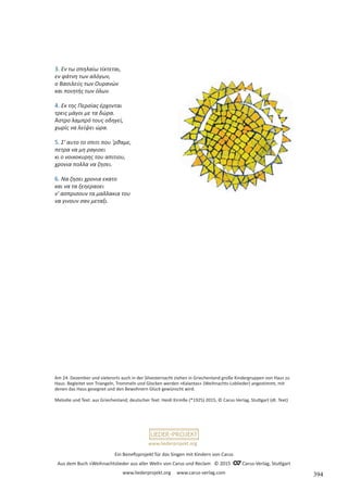Ein Benefizprojekt für das Singen mit Kindern von Carus
Aus dem Buch »Weihnachtslieder aus aller Welt« von Carus und Reclam © 2015 C_Carus-Verlag, Stuttgart
www.liederprojekt.org www.carus-verlag.com
www.liederprojekt.org
3. Εν τω σπηλαίω τίκτεται,
εν φάτνη των αλόγων,
ο Βασιλεύς των Ουρανών
και ποιητής των όλων.
4. Εκ της Περσίας έρχονται
τρεις μάγοι με τα δώρα.
Άστρο λαμπρό τους οδηγεί,
χωρίς να λείψει ώρα.
5. Σ' αυτο το σπιτι που 'ρθαμε,
πετρα να μη ραγιοει
κι ο νοικοκυρης του απιτιου,
χρονια πολλα να ζησει.
6. Να ζησει χρονια εκατο
και να τα ξεηεραοει
ν' ασπρισουν τα μαλλακια του
να γινουν σαν μεταξι.
Am 24. Dezember und vielerorts auch in der Silvesternacht ziehen in Griechenland große Kindergruppen von Haus zu
Haus. Begleitet von Triangeln, Trommeln und Glocken werden »Kalantas« (Weihnachts-Loblieder) angestimmt, mit
denen das Haus gesegnet und den Bewohnern Glück gewünscht wird.
Melodie und Text: aus Griechenland; deutscher Text: Heidi Kirmße (*1925) 2015, © Carus-Verlag, Stuttgart (dt. Text)
394
 