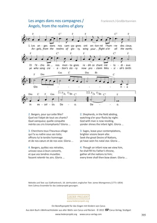 Ein Benefizprojekt für das Singen mit Kindern von Carus
Aus dem Buch »Weihnachtslieder aus aller Welt« von Carus und Reclam © 2015 C_Carus-Verlag, Stuttgart
www.liederprojekt.org www.carus-verlag.com
www.liederprojekt.org
Les anges dans nos campagnes / Frankreich/Großbritannien
Angels, from the realms of glory
2. Bergers, pour qui cette fête?
Quel est l’objet de tout ces chants?
Quel vainqueur, quelle conquête
mérite ces cris triomphants? Gloria ...
3. Cherchons tous l’heureux village
qui l’a vu naître sous ses toits;
offrons-lui le tendre hommage
et de nos cœurs et de nos voix: Gloria ...
4. Bergers, quittez vos retraites,
unissez-vous à leurs concerts,
et que vos tendres musettes
fassent retentir les airs. Gloria ...
Melodie und Text: aus Südfrankreich, 18. Jahrhundert; englischer Text: James Montgomery (1771–1854)
Vom Calmus Ensemble für das Liederprojekt gesungen.
2. Shepherds, in the field abiding,
watching o’er your flocks by night:
God with man is now residing,
yonder shines the infant light. Gloria ...
3. Sages, leave your contemplations,
brighter visions beam afar.
Seek the great Desire of Nations,
ye have seen his natal star. Gloria ...
4. Though an infant now we view him,
he shall fill his Father’s throne,
gather all the nations to him;
every knee shall then bow down. Gloria ...
395
 