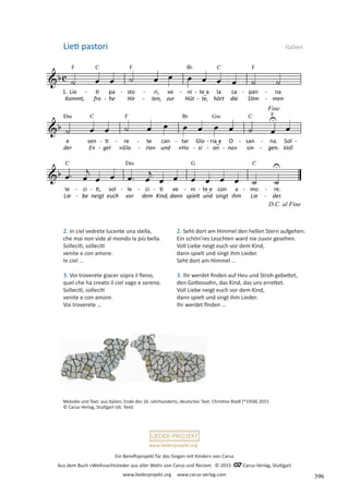 Ein Benefizprojekt für das Singen mit Kindern von Carus
Aus dem Buch »Weihnachtslieder aus aller Welt« von Carus und Reclam © 2015 C_Carus-Verlag, Stuttgart
www.liederprojekt.org www.carus-verlag.com
www.liederprojekt.org
2. In ciel vedrete lucente una stella,
che mai non vide al mondo la più bella.
Solleciti, solleciti
venite e con amore.
In ciel …
3. Voi troverete giacer sopra il fieno,
quel che ha creato il ciel vago e sereno.
Solleciti, solleciti
venite e con amore.
Voi troverete …
Lieti pastori Italien
2. Seht dort am Himmel den hellen Stern aufgehen:
Ein schön’res Leuchten ward nie zuvor gesehen.
Voll Liebe neigt euch vor dem Kind,
dann spielt und singt ihm Lieder.
Seht dort am Himmel …
3. Ihr werdet finden auf Heu und Stroh gebettet,
den Gottessohn, das Kind, das uns errettet.
Voll Liebe neigt euch vor dem Kind,
dann spielt und singt ihm Lieder.
Ihr werdet finden …
Melodie und Text: aus Italien, Ende des 16. Jahrhunderts, deutscher Text: Christine Riedl (*1958) 2015
© Carus-Verlag, Stuttgart (dt. Text)
396
 