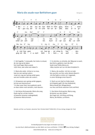 Ein Benefizprojekt für das Singen mit Kindern von Carus
Aus dem Buch »Weihnachtslieder aus aller Welt« von Carus und Reclam © 2015 C_Carus-Verlag, Stuttgart
www.liederprojekt.org www.carus-verlag.com
www.liederprojekt.org
Maria die zoude naar Bethlehem gaan  Belgien
2. Het hagelde, ʼt sneeuwde, het miek er zo koud,
de rijm lag op de daken.
Sint Jozef tegen Maria sprak:
»Och Here, wat zullen we maken?«
3. Maria die zeide: »Ik ben er zo moe,
laat ons een weinig rusten«.
»Laat ons nog een weinig verder gaan,
aan een huizeke zullen we rusten«.
4. Zij kwamen een weinig verder gegaan,
tot aan een boereschure.
ʼt Is daar waar Heer Jezus geboren werd,
en daar sloten noch vensters, noch deuren.
5. Het kleine Kind weende, Maria die zong
Gods engʼlen uit den tronen;
zij kwamen tezamen nedergedaald,
zij kwamen Maria kronen.
Melodie und Text: aus Flandern, deutscher Text: Christine Riedl (*1958) 2015, © Carus-Verlag, Stuttgart (dt. Text)
2. Es stürmte, es schneite, der Weg war so weit,
das Kind zu gebären, kam die Zeit.
Sankt Josef hüllte Maria ein:
»Was machen wir nur mit dem Kindelein?«
3. Maria, die seufzte: »Ich bin so matt,
lass ausruhn uns hier unter diesem Baum!«
»Im Dorf gibt es sicher einʼ Liegestatt,
in einer Herberge einen Raum!«
4. Doch nur ein Stall im Felde stand,
ein Kripplein gabʼs für das Gotteskind,
Maria besaß kein Wiegenband,
nur Heu und Stroh zwischen Esel und Rind.
5. Das kleine Kind weinte, Maria sang,
da kamen aus den Höhen
der Engel viel, mit Kling und Klang,
Maria, die Mutter, zu krönen.
398
 