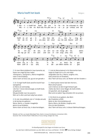Ein Benefizprojekt für das Singen mit Kindern von Carus
Aus dem Buch »Weihnachtslieder aus aller Welt« von Carus und Reclam © 2015 C_Carus-Verlag, Stuttgart
www.liederprojekt.org www.carus-verlag.com
www.liederprojekt.org
2. En toen Maria biddend in haar kamerke zat,
kwam een engel bij haar neder:
»God groet u, God groet u, Maria maagdelijn:
Uwer is het kindekijn,
wiens naam zal Jezus zijn, gij vol van genade.«
3. En ‘d engel heeft Gods wond’re kracht haar
opengeleid,
en Maria zei ootmoedig:
»Zie hier ’s heren dienstmaagd, zij heeft Gods
wil gehoord.
Mij geschiedde naar Uw woord.«
Men zal in allen oord wel zalig haar prijzen.
4. En ziet: de profetieën zijn in ’t kindje vervuld,
in de koning ons geboren.
Maria, Maria, o, moeder maagdelijn
glorie zij uw kindekijn,
wiens naam zal Jezus zijn, in deze kerstdagen.
Maria heeft het boek Belgien
2. Und als Maria betend in ihr Kämmerlein kam,
neigt ein Engel sich zu ihr und redet:
»Gegrüßet seist du, o Maria, Jungfrau rein,
Gott schickt dir ein Kindelein,
dess’ Nam soll Jesus sein, du Mutter voll der Gnaden.«
3. »Hoch preise meine Seel den Herren«,
Maria drauf sprach,
und in Demut sie dem Engel Antwort gab:
»Siehe des Herrn reine Magd, die Gott erhöht;
mir gescheh, wie du gesagt!«
Man wird an jedem Tag und jedem Ort sie preisen.
4. Ein Kind ist uns geborn, das Wort
des Propheten erfüllt:
Betet an den Himmelskönig und
Maria, Maria, die Mutter, Jungfrau rein.
Ehre sei dem Kindelein,
dess’ Nam soll Jesus sein, in diesen Weihnachtstagen.
Melodie und Text: aus Joseph Alberdingk Thijm, Oude en nieuwe Kerstliederen, Amsterdam 1852,
deutscher Text: Christine Riedl (*1958) 2015, © Carus-Verlag, Stuttgart (dt. Text)
399
 
