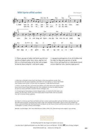 Ein Benefizprojekt für das Singen mit Kindern von Carus
Aus dem Buch »Weihnachtslieder aus aller Welt« von Carus und Reclam © 2015 C_Carus-Verlag, Stuttgart
www.liederprojekt.org www.carus-verlag.com
www.liederprojekt.org
Mitt hjerte alltid vanker  Norwegen
2. Å kom, jeg opp vil lukke mitt hjerte og mitt sinn
og full av lengsel sukke: Kom, Jesus, dog her inn!
Det er ei fremmed bolig, du har den selv jo kjøpt.
Så skal du blive trolig her i mitt hjerte svøpt.
3. Jeg gjerne palmegrene vil om din krybbe strø.
For deg, for deg alene jeg leve vil og dø.
Kom, la min sjel dog finne sin rette gledes stund,
at du er født her inne i hjertets dype grunn!
Der Däne H. A. Brorson war Poet und Pietist und hat in seiner ausdrucksvollen Lyrik das Verhältnis zwischen Jesus und
den Menschen kunstvoll, manchmal fast erotisch oder auch meditativ beschrieben. Dieses ernste Lied schildert das
innere, ­
seelische Erleben der Weihnachtsnacht im Wissen um die Passion Christi und formuliert den Wunsch, in Christi
­
»Fußstapfen« zu treten, Christus nachzufolgen.
Melodie: aus Norwegen, Text: Hans Adolf Brorson (1694–1764) 1732, Übersetzung (nicht singbar): Carus-Verlag
1. Mein Herz schlendert immer durch den Raum, in dem Jesus geboren wurde. Dort
versammeln sich alle meine Gedanken. Dort fühlt sich mein Sehnen zu Hause. Dort findet
mein Glaube seinen Schatz. Ich kann dich nie vergessen, o süße Weihnachtsnacht.
2. Komm, ich will mein Herz und meine Sinne öffnen und voller Sehnsucht seufzen: Komm,
Jesus, komm herein! Diese Wohnung ist dir nicht unbekannt, du hast sie selbst erworben.
So wirst du immer wahrhaft in meinem Herzen umfangen sein.
3. Ich würde gerne Palmzweige um deine Wiege breiten, ich möchte für dich leben und
sterben, für dich allein. Komm, lass meine Seele wahre Freude finden, denn du wurdest
hier, tief in meinem Herzen, geboren.
400
 