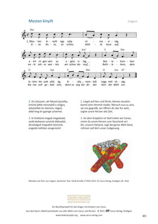 Ein Benefizprojekt für das Singen mit Kindern von Carus
Aus dem Buch »Weihnachtslieder aus aller Welt« von Carus und Reclam © 2015 C_Carus-Verlag, Stuttgart
www.liederprojekt.org www.carus-verlag.com
www.liederprojekt.org
2. Kis Jézusom, aki fekszel jászolba,
értünk jöttél mennyből e világra,
üdvözöllek én Istenem, téged,
áldd meg én gyenge szívemet.
3. Ki érettünk magad megalázád,
vedd kedvesen szívünk áldozatát,
dicsöséged megváltó Istenünk,
engedd méltóan zengenünk!
Mostan kinyílt  Ungarn
Melodie und Text: aus Ungarn, deutscher Text: Heidi Kirmße (*1925) 2015, © Carus-Verlag, Stuttgart (dt. Text)
2. Liegst auf Heu und Stroh, kleines Jesulein,
kamst vom Himmel nieder, Mensch nun zu sein,
sei uns gegrüßt, wir öffnen dir das Tor weit,
segne unsre Herzen alle Zeit.
3. An dein Kripplein im Stall treten wir heran,
nimm du unsre Herzen zum Geschenk an!
Dir, unserm Heiland, sagt die ganze Welt Dank,
rühmen soll dich unser Lobgesang.
401
 