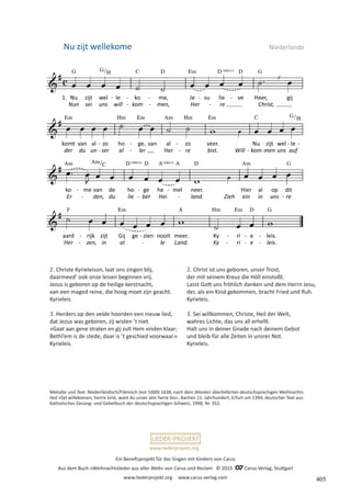 Ein Benefizprojekt für das Singen mit Kindern von Carus
Aus dem Buch »Weihnachtslieder aus aller Welt« von Carus und Reclam © 2015 C_Carus-Verlag, Stuttgart
www.liederprojekt.org www.carus-verlag.com
www.liederprojekt.org
Nu zijt wellekome  Niederlande
2. Christe Kyrieleison, laat ons zingen blij,
daarmeed’ ook onze leisen beginnen vrij.
Jezus is geboren op de heilige kerstnacht,
van een maged reine, die hoog moet zijn geacht.
Kyrieleis.
3. Herders op den velde hoorden een nieuw lied,
dat Jezus was geboren, zij wisten ’t niet.
»Gaat aan gene straten en gij zult Hem vinden klaar;
Bethl’em is de stede, daar is ’t geschied voorwaar.«
Kyrieleis.
Melodie und Text: Niederländisch/Flämisch (vor 1600) 1638, nach dem ältesten überlieferten deutschsprachigen Weihnachts-
lied »Syt willekomen, heirre kirst, want du unser alre herre bis«, Aachen 11. Jahrhundert, Erfurt um 1394; deutscher Text aus:
Katholisches Gesang- und Gebetbuch der deutschsprachigen Schweiz, 1998, Nr. 352.
2. Christ ist uns geboren, unser Trost,
der mit seinem Kreuz die Höll einstoßt.
Lasst Gott uns fröhlich danken und dem Herrn Jesu,
der, als ein Kind gekommen, bracht Fried und Ruh.
Kyrieleis.
3. Sei willkommen, Christe, Heil der Welt,
wahres Lichte, das uns all erhellt.
Halt uns in deiner Gnade nach deinem Gebot
und bleib für alle Zeiten in unsrer Not.
Kyrieleis.
405
 