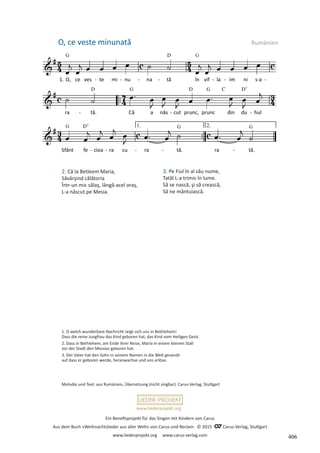 Ein Benefizprojekt für das Singen mit Kindern von Carus
Aus dem Buch »Weihnachtslieder aus aller Welt« von Carus und Reclam © 2015 C_Carus-Verlag, Stuttgart
www.liederprojekt.org www.carus-verlag.com
www.liederprojekt.org
2. Că la Betleem Maria,
Săvârşind călătoria
Într-un mic sălaş, lângă-acel oraş,
L-a născut pe Mesia.
O, ce veste minunată Rumänien
Melodie und Text: aus Rumänien, Übersetzung (nicht singbar): Carus-Verlag, Stuttgart
1. O welch wunderbare Nachricht zeigt sich uns in Bethlehem!
Dass die reine Jungfrau das Kind geboren hat, das Kind vom Heiligen Geist.
2. Dass in Bethlehem, am Ende ihrer Reise, Maria in einem kleinen Stall
vor der Stadt den Messias geboren hat.
3. Der Vater hat den Sohn in seinem Namen in die Welt gesandt:
auf dass er geboren werde, heranwachse und uns erlöse.
3. Pe Fiul în al său nume,
Tatăl L-a trimis în lume.
Să se nască, şi să crească,
Să ne mântuiască.
406
 