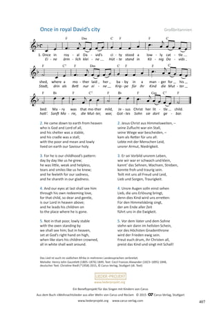 Ein Benefizprojekt für das Singen mit Kindern von Carus
Aus dem Buch »Weihnachtslieder aus aller Welt« von Carus und Reclam © 2015 C_Carus-Verlag, Stuttgart
www.liederprojekt.org www.carus-verlag.com
www.liederprojekt.org
2. He came down to earth from heaven
who is God and Lord of all,
and his shelter was a stable,
and his cradle was a stall;
with the poor and mean and lowly
lived on earth our Saviour holy.
3. For he is our childhood’s pattern:
day by day like us he grew;
he was little, weak and helpless,
tears and smiles like us he knew;
and he feeleth for our sadness,
and he shareth in our gladness.
4. And our eyes at last shall see him
through his own redeeming love,
for that child, so dear and gentle,
is our Lord in heaven above;
and he leads his children on
to the place where he is gone.
5. Not in that poor, lowly stable
with the oxen standing by
we shall see him; but in heaven,
set at God’s right hand on high,
when like stars his children crowned,
all in white shall wait around.
Once in royal David’s city Großbritannien
Das Lied ist auch im südlichen Afrika in mehreren Landessprachen verbreitet.
Melodie: Henry John Gauntlett (1805–1876) 1849, Text: Cecil Frances Alexander (1823–1895) 1848,
deutscher Text: Christine Riedl (*1958) 2015, © Carus-Verlag, Stuttgart (dt. Text)
2. Jesus Christ aus Himmelsweiten, –
seine Zuflucht war ein Stall,
seine Wiege war bescheiden, –
kam als Retter für uns all:
Lebte mit der Menschen Leid,
unsrer Armut, Niedrigkeit.
3. Er sei Vorbild unsrem Leben,
wie wir war er schwach und klein,
kannt’ das Sehnen, Wachsen, Streben,
konnte froh und traurig sein.
Teilt mit uns all Freud und Leid,
Lieb und Sorgen, Traurigkeit.
4. Unsre Augen solln einst sehen
Lieb, die uns Erlösung bringt,
denn dies Kind wird uns erretten:
Für den Himmelskönig singt,
der am Ende aller Zeit
führt uns in die Ewigkeit.
5. Vor dem Vater und dem Sohne
stehn wir dann im hellsten Schein,
vor des Höchsten Gnadenthrone
wird der Frieden ewig sein.
Freut euch drum, ihr Christen all,
preist das Kind und singt mit Schall!
407
 