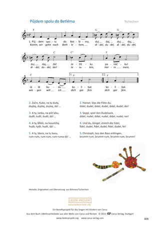 Ein Benefizprojekt für das Singen mit Kindern von Carus
Aus dem Buch »Weihnachtslieder aus aller Welt« von Carus und Reclam © 2015 C_Carus-Verlag, Stuttgart
www.liederprojekt.org www.carus-verlag.com
www.liederprojekt.org
2. Začni, Kubo, na ty dudy,
dujdaj, dujdaj, dujdaj, dá! …
3. A ty, Janku, na píšt’alku,
dudli, tudli, dudli, dá! …
4. A ty, Mikši, na housličky,
hudli, tydli, hudli, dá! …
5. A ty, Vávro, na tu basu,
rum-rum, rum-rum, rum-ruma dá! …
Půjdem spolu do Betléma Tschechien
2. Hansel, blas die Flöte du,
didel, dudel, didel, dudel, didel, dudel, dei!
3. Seppl, spiel den Dudelsack,
didel, nudel, didel, nudel, didel, nudel, nei!
4. Und du, Görgel, streich die Fidel,
fidel, dudel, fidel, dudel, fidel, dudel, fei!
5. Christoph, lass den Bass erklingen,
brumm-rum, brumm-rum, brumm-rum, brumm!
Melodie, Originaltext und Übersetzung: aus Böhmen/Tschechien
408
 