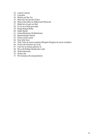52. Laterne Laterne
53. Laurentia
54. Machet auf das Tor
55. Mein Hut der hat drei Ecken
56. Meine Oma fährt im Hühnerstall Motorrad
57. Müde bin ich geh zur Ruh
58. O wie ist es kalt geworden
59. Ringel Ringel Reihe
60. Sankt Martin
61. Schneeflöckchen Weißröckchen
62. Spannenlanger Hansel
63. Summ summ summ
64. Suse liebe Suse
65. Taler Taler du musst wandern (Ringlein Ringlein du musst wandern)
66. Trarira der Sommer der ist da
67. Und wer im Januar geboren ist
68. Wer will fleißige Handwerker sehn
69. Widewidewenne
70. Winter ade
71. Wir kommen all und gratulieren
41
 