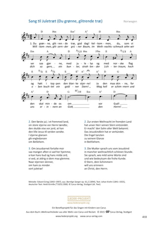 Ein Benefizprojekt für das Singen mit Kindern von Carus
Aus dem Buch »Weihnachtslieder aus aller Welt« von Carus und Reclam © 2015 C_Carus-Verlag, Stuttgart
www.liederprojekt.org www.carus-verlag.com
www.liederprojekt.org
Sang til Juletræt (Du grønne, glitrende træ) Norwegen
2. Den første jul, i et fremmed land,
sin store stjerne vor Herre tændte;
den skulde vise vor jord, at han
den lille Jesus til verden sendte.
I stjerne glansen
gik engledansen
om Betlehem.
3. Om Jesusbarnet fortalte mor
saa mangen aften vi sad her hjemme;
vi kan hans bud og hans milde ord,
vi ved, at aldrig vi dem maa glemme.
Naar stjernen skinner,
om ham os minder
vort juletræ!
Melodie: Edvard Grieg (1842–1907), aus: Barnlige Sanger op. 61,2 (1894), Text: Johan Krohn (1841–1925),
deutscher Text: Heidi Kirmße (*1925) 2000, © Carus-Verlag, Stuttgart (dt. Text)
2. Zur ersten Weihnacht im fremden Land
hat unser Herr seinen Stern entzündet.
Er macht’ den Sohn aller Welt bekannt:
Das Jesuskindlein hat er verkündet.
Die Engel tanzten
zu seinem Glanze
in Bethlehem.
3. Die Mutter sprach uns vom Jesuskind
in mancher weihnachtlich schönen Stunde.
Sie sprach, wie mild seine Worte sind
und wie bedeutsam die frohe Kunde.
O Stern, dein Schimmern
will uns erinnern
an Christ, den Herrn.
410
 