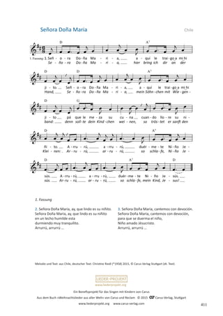 Ein Benefizprojekt für das Singen mit Kindern von Carus
Aus dem Buch »Weihnachtslieder aus aller Welt« von Carus und Reclam © 2015 C_Carus-Verlag, Stuttgart
www.liederprojekt.org www.carus-verlag.com
www.liederprojekt.org
1. Fassung
2. Señora Doña Maria, ay, que lindo es su niñito.
Señora Doña Maria, ay, que lindo es su niñito
en un lecho humilde esta
durmiendo muy tranquilito.
Arrurrú, arrurrú …
Señora Doña Maria Chile
Melodie und Text: aus Chile, deutscher Text: Christine Riedl (*1958) 2015, © Carus-Verlag Stuttgart (dt. Text)
3. Señora Doña Maria, cantemos con devoción.
Señora Doña Maria, cantemos con devoción,
para que se duerma el niño,
Niño amado Jésucristo.
Arrurrú, arrurrú …
411
 