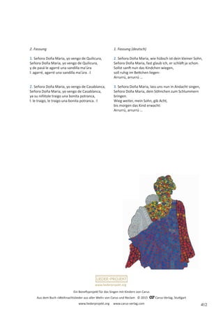 Ein Benefizprojekt für das Singen mit Kindern von Carus
Aus dem Buch »Weihnachtslieder aus aller Welt« von Carus und Reclam © 2015 C_Carus-Verlag, Stuttgart
www.liederprojekt.org www.carus-verlag.com
www.liederprojekt.org
2. Fassung
1. Señora Doña Maria, yo vengo de Quilicura,
Señora Doña Maria, yo vengo de Quilicura,
y de pasá le agarré una sandilla ma’úra
l: agarré, agarré una sandilla ma’úra. :l
2. Señora Doña Maria, yo vengo de Casablanca,
Señora Doña Maria, yo vengo de Casablanca,
ya su niñitole traigo una bonita potranca,
l: le traigo, le traigo una bonita potranca. :l
1. Fassung (deutsch)
2. Señora Doña Maria, wie hübsch ist dein kleiner Sohn,
Señora Doña Maria, fast glaub ich, er schläft ja schon.
Sollst sanft nun das Kindchen wiegen,
soll ruhig im Bettchen liegen:
Arrurrú, arrurrú …
3. Señora Doña Maria, lass uns nun in Andacht singen,
Señora Doña Maria, dein Söhnchen zum Schlummern
bringen.
Wieg weiter, mein Sohn, gib Acht,
bis morgen das Kind erwacht:
Arrurrú, arrurrú …
412
 