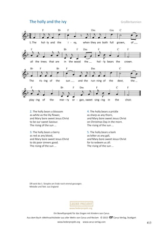 Ein Benefizprojekt für das Singen mit Kindern von Carus
Aus dem Buch »Weihnachtslieder aus aller Welt« von Carus und Reclam © 2015 C_Carus-Verlag, Stuttgart
www.liederprojekt.org www.carus-verlag.com
www.liederprojekt.org
The holly and the ivy Großbritannien
2. The holly bears a blossom
as white as the lily flower,
and Mary bore sweet Jesus Christ
to be our sweet Saviour.
The rising of the sun ...
3. The holly bears a berry
as red as any blood,
and Mary bore sweet Jesus Christ
to do poor sinners good.
The rising of the sun ...
Oft wird die 1. Strophe am Ende noch einmal gesungen.
Melodie und Text: aus England
4. The holly bears a prickle
as sharp as any thorn,
and Mary bore sweet Jesus Christ
on Christmas Day in the morn.
The rising of the sun ...
5. The holly bears a bark
as bitter as any gall,
and Mary bore sweet Jesus Christ
for to redeem us all.
The rising of the sun ...
413
 